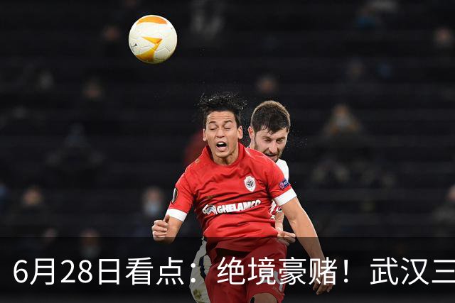 6月28日看点：绝境豪赌！武汉三镇租来三位前国脚，这支降级队真能起死回生？